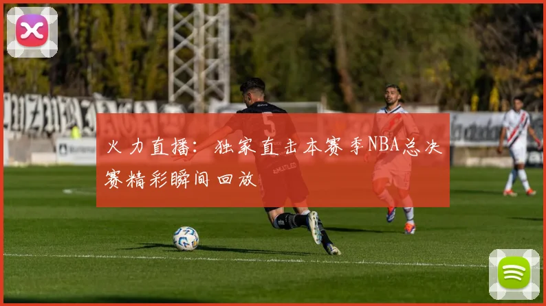火力直播：独家直击本赛季NBA总决赛精彩瞬间回放