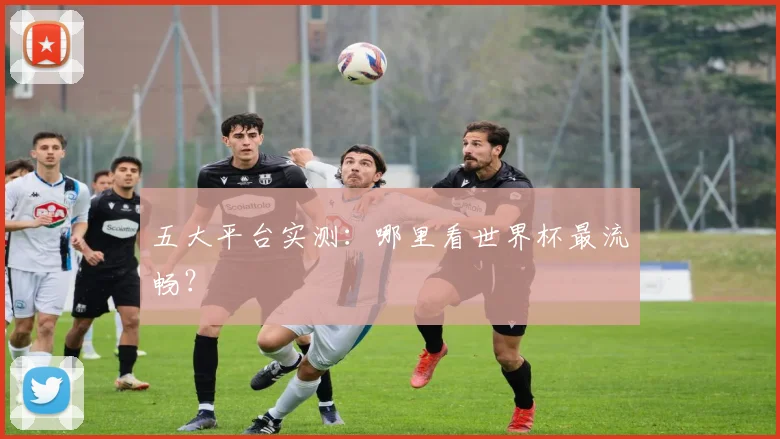 五大平台实测：哪里看世界杯最流畅？