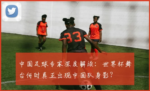 中国足球专家深度解读：世界杯舞台何时真正出现中国队身影？