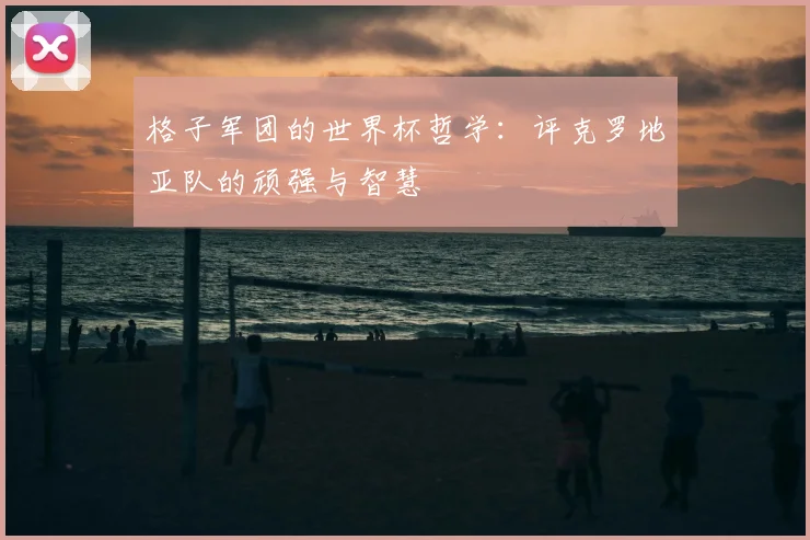 格子军团的世界杯哲学：评克罗地亚队的顽强与智慧