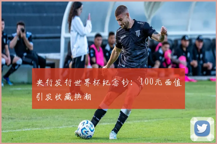 央行发行世界杯纪念钞：100元面值引发收藏热潮