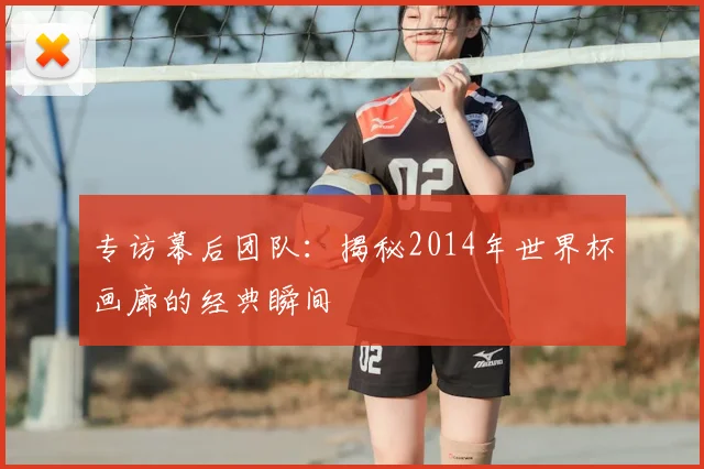 专访幕后团队:揭秘2014年世界杯画廊的经典瞬间
