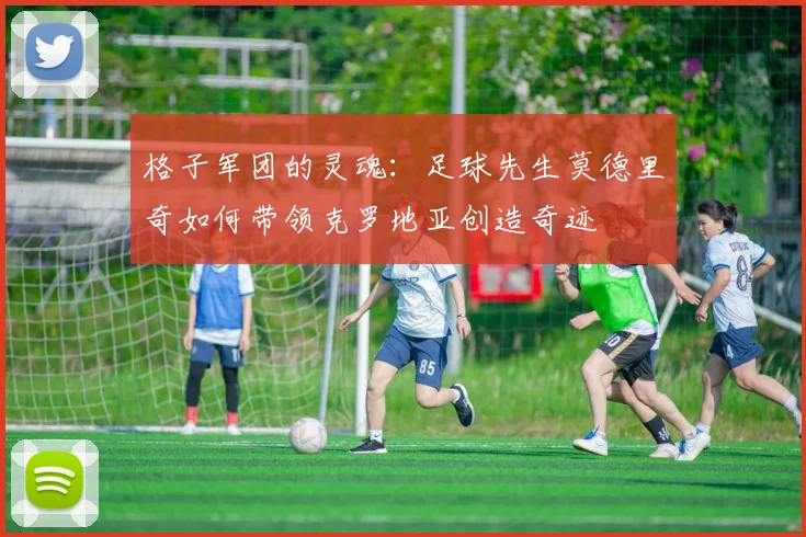 格子军团的灵魂：足球先生莫德里奇如何带领克罗地亚创造奇迹