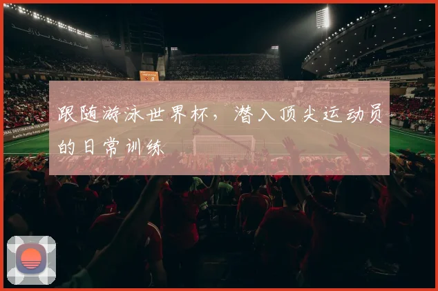 跟随游泳世界杯，潜入顶尖运动员的日常训练