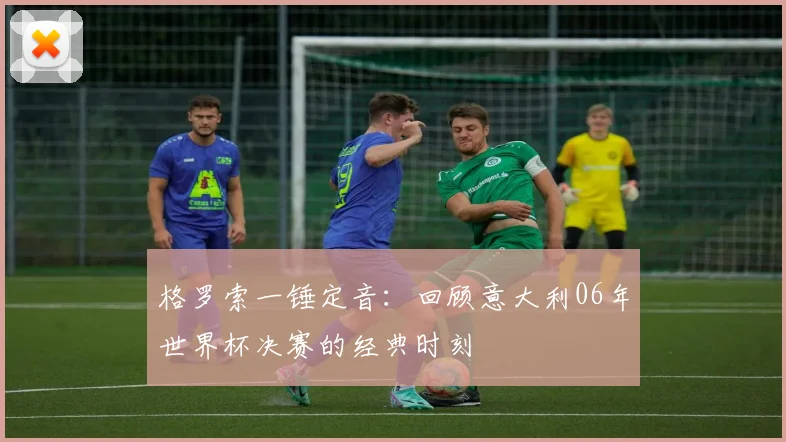 格罗索一锤定音：回顾意大利06年世界杯决赛的经典时刻