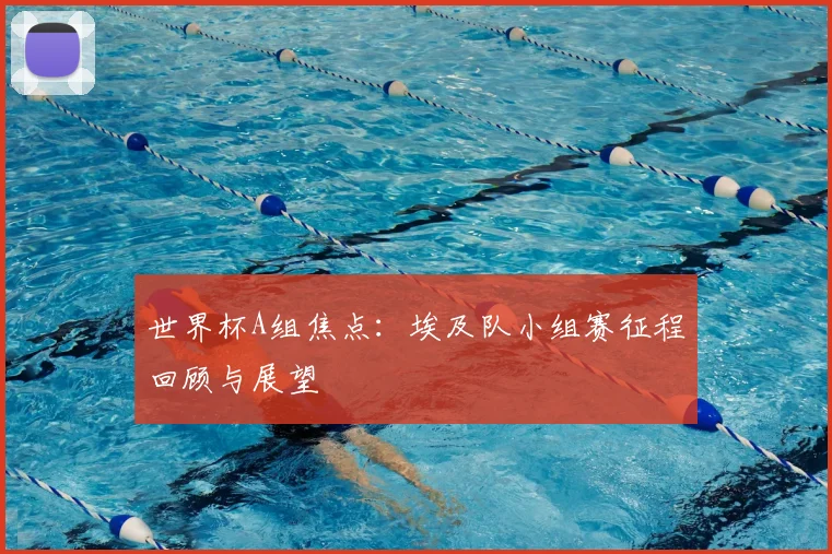 世界杯A组焦点:埃及队小组赛征程回顾与展望