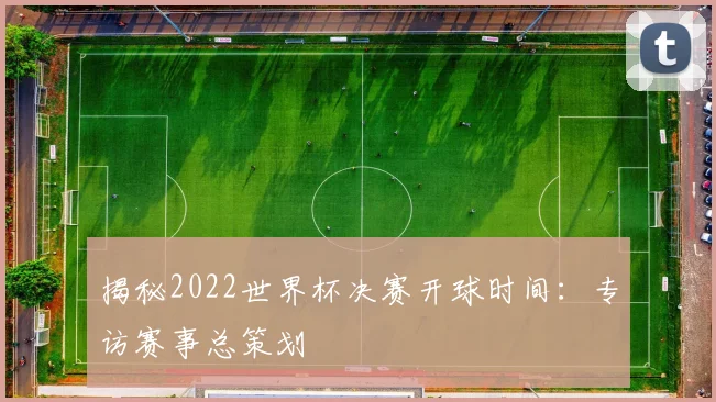 揭秘2022世界杯决赛开球时间：专访赛事总策划