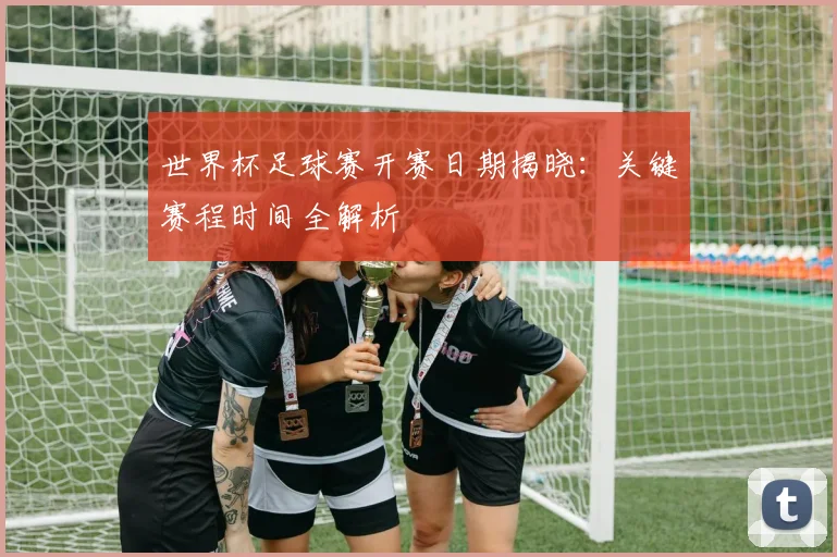 世界杯足球赛开赛日期揭晓：关键赛程时间全解析