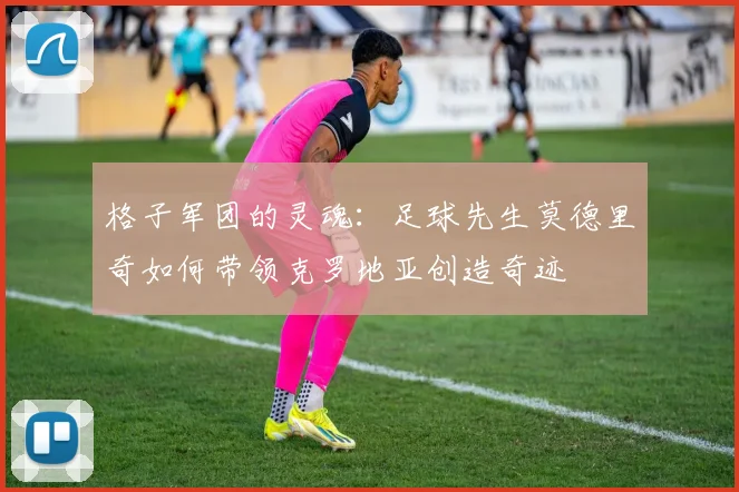 格子军团的灵魂：足球先生莫德里奇如何带领克罗地亚创造奇迹