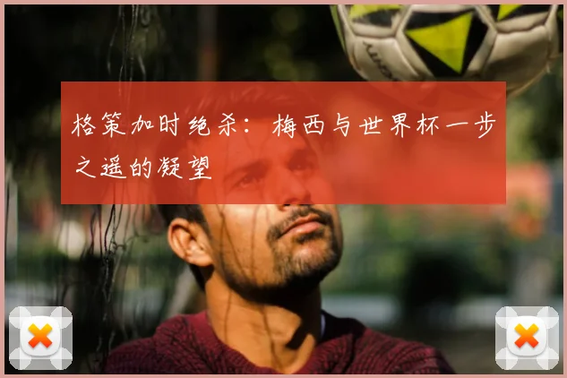 格策加时绝杀：梅西与世界杯一步之遥的凝望