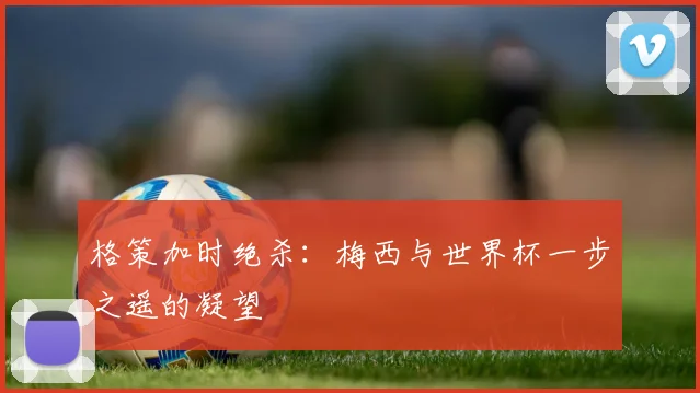 格策加时绝杀：梅西与世界杯一步之遥的凝望